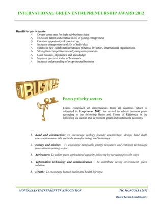 INTERNATIONAL GREEN ENTREPRENEURSHIP AWARD 2012



Benefit for participants:
                 Dream come true for their eco business idea
                 Exposure talent and creative skills of young entrepreneur
                 Creation opportunity of eco start up
                 Increase entrepreneurial skills of individual
                 Establish new collaboration between potential investors, international organizations
                 Strengthen competitiveness of young entrepreneurs
                 Gain business experience and knowledge
                 Improve potential value of brainwork
                 Increase understanding of ecopreneural business




                                       Focus priority sectors
                                       Teams comprised of entrepreneurs from all countries which is
                                       interested in Ecopreneur 2012 are invited to submit business plans
                                       according to the following Rules and Terms of Reference in the
                                       following six sectors that is promote green and sustainable economy




            1. Road and construction: To encourage ecology friendly architecture, design, land shaft,
               construction materials, methods, manufacturing and initiatives

            2. Energy and mining: To encourage renewable energy resources and restoring technology
               innovation in mining sector

            3. Agriculture: To utilize green agricultural capacity following by recycling possible ways

            4.    Information technology and communication – To contribute saving environment, green
                 solution

            5. Health: To encourage human health and health life style.




  MONGOLIAN ENTREPRENEUR ASSOCIATION                                                    TIC MONGOLIA 2012

                                                                                     Rules,Terms,Conditions©
 