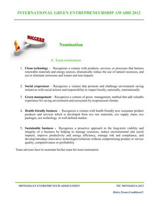 INTERNATIONAL GREEN ENTREPRENEURSHIP AWARD 2012




                                  Nomination


                           A. Team nomination

   1. Clean technology - Recognizes a venture with products, services, or processes that harness
      renewable materials and energy sources, dramatically reduce the use of natural resources, and
      cut or eliminate emissions and wastes and non impacts


   2. Social ecopreneur – Recognizes a venture that promote and challenge environment saving
      initiatives with social actions and responsibility to impact locally, nationally, internationally

   3. Green management – Recognizes a venture of green management, method that add valuable
      experience for saving environment and ecosystem by ecopreneural climate.


   4. Health friendly business - Recognizes a venture with health friendly new consumer product
      products and services which is developed from eco raw materials, eco supply chain, eco
      packages, eco technology in well defined market.


   5. Sustainable business - Recognizes a proactive approach to the long-term viability and
      integrity of a business by helping to manage resources, reduce environmental and social
      impacts, improve productivity and energy efficiency, manage risk and compliance, and
      develop/introduce innovative technologies/solutions without compromising product or service
      quality, competitiveness or profitability

Team advisors have to nominate his/her team for team nomination




  MONGOLIAN ENTREPRENEUR ASSOCIATION                                            TIC MONGOLIA 2012

                                                                              Rules,Terms,Conditions©
 