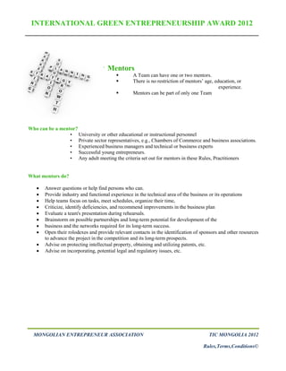 INTERNATIONAL GREEN ENTREPRENEURSHIP AWARD 2012




                                   `   Mentors
                                                A Team can have one or two mentors.
                                                There is no restriction of mentors’ age, education, or
                                                                                            experience.
                                                Mentors can be part of only one Team




Who can be a mentor?
                 • University or other educational or instructional personnel
                 • Private sector representatives, e.g., Chambers of Commerce and business associations.
                 • Experienced business managers and technical or business experts
                 • Successful young entrepreneurs.
                 • Any adult meeting the criteria set out for mentors in these Rules, Practitioners


What mentors do?

      Answer questions or help find persons who can.
      Provide industry and functional experience in the technical area of the business or its operations
      Help teams focus on tasks, meet schedules, organize their time,
      Criticize, identify deficiencies, and recommend improvements in the business plan
      Evaluate a team's presentation during rehearsals.
      Brainstorm on possible partnerships and long-term potential for development of the
      business and the networks required for its long-term success.
      Open their rolodexes and provide relevant contacts in the identification of sponsors and other resources
       to advance the project in the competition and its long-term prospects.
      Advise on protecting intellectual property, obtaining and utilizing patents, etc.
      Advise on incorporating, potential legal and regulatory issues, etc.




  MONGOLIAN ENTREPRENEUR ASSOCIATION                                                  TIC MONGOLIA 2012

                                                                                    Rules,Terms,Conditions©
 