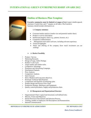 INTERNATIONAL GREEN ENTREPRENEURSHIP AWARD 2012



                  Outline of Business Plan Template
                  Executive summaries must be limited to 6 pages of text (typed, double-spaced,
                  minimum 12 pitch font, and 1" margins on all sides.) The Executive
                  Summary should include information on:

                          1. Company summary

                         Customer/market analysis (market size and potential market share)
                         Product or service description
                         Intellectual property status (e.g., patents, licenses, etc.)
                         Competitive differentiation
                           Management team and/or advisors, including relevant experience
                          Financial highlights
                          Status and offering of the company (how much investment you are
                           seeking)


                     A. Market Feasibility

           •   Product / Service.
           •   Marketing Research.
           •   Design of Logo, Label, Package.
           •   Product’s Life Cycle.
           •   Target market and market niche.
           •   Competitive Advantage.
           •   Promotion and Advertising Campaign.
           •   Distribution Channels.
           •   Price Analysis.
           •   Competitors Analysis.
           •   Sales Forecast.
           •   Short, Medium and Long term objectives.
           •   Prototype Technical Specifications.
           •   Components and elements of technology plan.
           •   Product design and Process Flow Chart.
           •   Production Strategy, Machinery and Equipment.
           •   Quality control procedures, Supply and production chain.

                     B. Management and Organizational Structure

           •   Organizational Chart: Logical and structured, well defined roles.
           •   Mission, Vision and Objectives.
           •   Human Resources Recruitment and Selection Process.
           •   Training, number of employees Job Descriptions and Remuneration.
           •   Internal Communication.

MONGOLIAN ENTREPRENEUR ASSOCIATION                                          TIC MONGOLIA 2012

                                                                          Rules,Terms,Conditions©
 