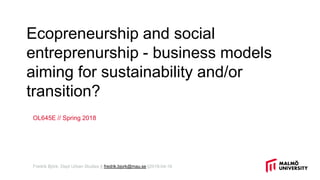 Ecopreneurship and social
entreprenurship - business models
aiming for sustainability and/or
transition?
OL645E // Spring 2018
Fredrik Björk, Dept Urban Studies || fredrik.bjork@mau.se ||2018-04-16
 