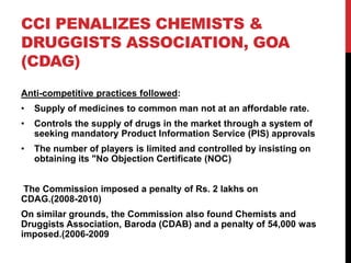 CCI PENALIZES CHEMISTS &
DRUGGISTS ASSOCIATION, GOA
(CDAG)
Anti-competitive practices followed:
•   Supply of medicines to common man not at an affordable rate.
•   Controls the supply of drugs in the market through a system of
    seeking mandatory Product Information Service (PIS) approvals
•   The number of players is limited and controlled by insisting on
    obtaining its "No Objection Certificate (NOC)


The Commission imposed a penalty of Rs. 2 lakhs on
CDAG.(2008-2010)
On similar grounds, the Commission also found Chemists and
Druggists Association, Baroda (CDAB) and a penalty of 54,000 was
imposed.(2006-2009
 