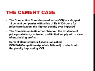 THE CEMENT CASE
• The Competition Commission of India (CCI) has slapped
  11 cement companies with a fine of Rs 6,304 crore for
  price cartelization, the highest penalty ever imposed
• The Commission in its order observed the existence of
  price parallelism, controlled and limited supply with a view
  of maximizing profits.
• Cement Manufacturers Association asked
  COMPAT(Competition Appellate Tribunal) to relook into
  the penalty imposed by CCI.
 