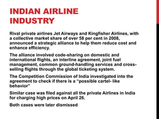 INDIAN AIRLINE
INDUSTRY
Rival private airlines Jet Airways and Kingfisher Airlines, with
a collective market share of over 58 per cent in 2008,
announced a strategic alliance to help them reduce cost and
enhance efficiency.
The alliance involved code-sharing on domestic and
international flights, an interline agreement, joint fuel
management, common ground-handling services and cross-
selling flights through the global ticketing system.
The Competition Commission of India investigated into the
agreement to check if there is a “possible cartel- like
behavior”
Similar case was filed against all the private Airlines in India
for charging high prices on April 26.
Both cases were later dismissed
 