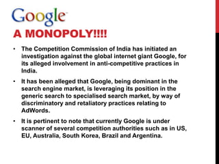 A MONOPOLY!!!!
• The Competition Commission of India has initiated an
  investigation against the global internet giant Google, for
  its alleged involvement in anti-competitive practices in
  India.
• It has been alleged that Google, being dominant in the
  search engine market, is leveraging its position in the
  generic search to specialised search market, by way of
  discriminatory and retaliatory practices relating to
  AdWords.
• It is pertinent to note that currently Google is under
  scanner of several competition authorities such as in US,
  EU, Australia, South Korea, Brazil and Argentina.
 