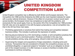 UNITED KINGDOM
                             COMPETITION LAW
United Kingdom competition law is affected by both British and European elements. The
Competition Act 1998 and the Enterprise Act 2002 are the most important statutes for cases
with a purely national dimension. However if the effect of a business' conduct would reach
across borders, the European Union has competence to deal with the problems, and
exclusively EU law would apply. Even so, the section 59 of the Competition Act 1998 provides
that UK rules are to be applied in line with European jurisprudence. Like all competition law,
that in the UK has three main tasks.
•   Prohibiting agreements or practices that restrict free trading and competition between
    business entities. This includes in particular the repression of cartels.
•   Banning abusive behavior by a firm dominating a market, or anti-competitive practices that
    tend to lead to such a dominant position. Practices controlled in this way may
    include predatory pricing, tying, price gouging, refusal to deal and many others.
•   Supervising the mergers and acquisitions of large corporations, including some joint
    ventures. Transactions that are considered to threaten the competitive process can be
    prohibited altogether, or approved subject to "remedies" such as an obligation to divest
    part of the merged business or to offer licenses or access to facilities to enable other
    businesses to continue competing.
 