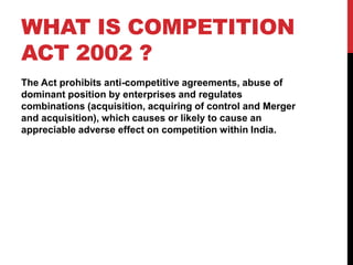 WHAT IS COMPETITION
ACT 2002 ?
The Act prohibits anti-competitive agreements, abuse of
dominant position by enterprises and regulates
combinations (acquisition, acquiring of control and Merger
and acquisition), which causes or likely to cause an
appreciable adverse effect on competition within India.
 