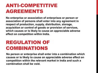 ANTI-COMPETITIVE
AGREEMENTS
No enterprise or association of enterprises or person or
association of persons shall enter into any agreement in
respect of production, supply, distribution, storage,
acquisition or control of goods or provision of services,
which causes or is likely to cause an appreciable adverse
effect on competition within India.


REGULATION OF
COMBINATIONS
No person or enterprise shall enter into a combination which
causes or is likely to cause an appreciable adverse effect on
competition within the relevant market in India and such a
combination shall be void.
 