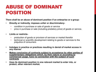 ABUSE OF DOMINANT
POSITION
There shall be an abuse of dominant position if an enterprise or a group:
•   Directly or indirectly, imposes unfair or discriminatory-
     •   condition in purchase or sale of goods or service
     •   price in purchase or sale (including predatory price) of goods or service.

•   Limits or restricts-
     •   production of goods or provision of services or market therefor
     •   technical or scientific development relating to goods or services to the
         prejudice of consumers

•   Indulges in practice or practices resulting in denial of market access in
    any manner
•   Makes conclusion of contracts subject to acceptance by other parties of
    supplementary obligations which, by their nature or according to
    commercial usage, have no connection with the subject of such
    contracts
•   Uses its dominant position in one relevant market to enter into, or
    protect, other relevant market.
 
