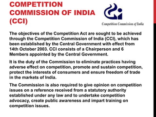 COMPETITION
COMMISSION OF INDIA
(CCI)
The objectives of the Competition Act are sought to be achieved
through the Competition Commission of India (CCI), which has
been established by the Central Government with effect from
14th October 2003. CCI consists of a Chairperson and 6
Members appointed by the Central Government.
It is the duty of the Commission to eliminate practices having
adverse effect on competition, promote and sustain competition,
protect the interests of consumers and ensure freedom of trade
in the markets of India.
The Commission is also required to give opinion on competition
issues on a reference received from a statutory authority
established under any law and to undertake competition
advocacy, create public awareness and impart training on
competition issues.
 