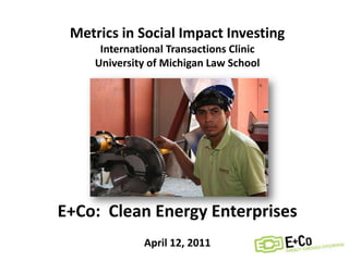 Metrics in Social Impact Investing International Transactions Clinic University of Michigan Law School E+Co:  Clean Energy Enterprises April 12, 2011 