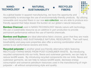 NANO- TECHNOLOGY As a global leader in apparel manufacturing, we have the opportunity and responsibility to encourage the use of environmentally-friendly products.  By utilizing renewable and recycled fibers in our new  eco collection , we are able to produce eco-friendly apparel that helps lessen the burden on our globe’s natural resources. Bamboo Charcoal  used in NANO-TECHNOLOGY blends nature with technology.  We use a sustainable resource as an additive in yarn production to provide permanent performance without the use of harmful chemicals. Bamboo and Soybean  are ideal alternative fabric choices, given that they are made from RENEWABLE AND SUSTAINABLE NATURAL RESOURCES.  Their soft hand, breathability and easy-care properties also offer a winning combination when it comes to our performance wovens and knits.  Recycled polyester  is another great eco-friendly alternative fabric featuring RECYCLED YARNS MADE FROM POST-CONSUMER WASTE.  By introducing recycled components into our knits, fleece and outerwear garments, we can help to reduce landfill waste.  By introducing recycled components into our knits, fleece and outerwear garments, we can help to reduce landfill waste, decrease energy consumption and conserve petroleum resources used in the manufacturing of virgin polyester – all without compromising style and quality. NATURAL  SUSTAINABILITY RECYCLED  FIBERS 