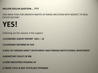 MILLION DOLLAR QUESTION … ????

CAN INDIA PUSH FOR GROWTH INSPITE OF RISING INFLATION WITH RESPECT TO REAL
ESTATE SECTOR?


YES!
Following are the reasons in the support

1.ECONOMIC SURVEY REPORT 2011 – 12

2.ECONOMIC REFORMS BY GOI

3.ROLE OF FOREIGN DIRECT INVESTMENT AND FOREIGN INSTITUTIONAL INVESTMENT

4.MONETARY POLICY OF RBI

5.CORE INDUSTRIES PEGGING UP

6.TRADE CYCLE IS NOT STATIC,BUT DYNAMIC
 