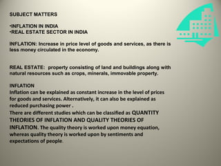 SUBJECT MATTERS

•INFLATION IN INDIA
•REAL ESTATE SECTOR IN INDIA

INFLATION: Increase in price level of goods and services, as there is
less money circulated in the economy.


REAL ESTATE: property consisting of land and buildings along with
natural resources such as crops, minerals, immovable property.

INFLATION
Inflation can be explained as constant increase in the level of prices
for goods and services. Alternatively, it can also be explained as
reduced purchasing power .
There are different studies which can be classified as QUANTITY
THEORIES OF INFLATION AND QUALITY THEORIES OF
INFLATION. The quality theory is worked upon money equation,
whereas quality theory is worked upon by sentiments and
expectations of people.
 