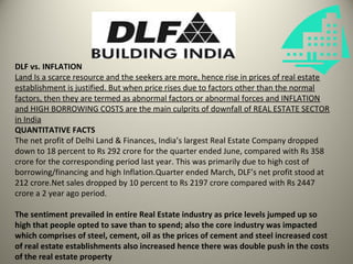 DLF vs. INFLATION
Land Is a scarce resource and the seekers are more, hence rise in prices of real estate
establishment is justified. But when price rises due to factors other than the normal
factors, then they are termed as abnormal factors or abnormal forces and INFLATION
and HIGH BORROWING COSTS are the main culprits of downfall of REAL ESTATE SECTOR
in India
QUANTITATIVE FACTS
The net profit of Delhi Land & Finances, India’s largest Real Estate Company dropped
down to 18 percent to Rs 292 crore for the quarter ended June, compared with Rs 358
crore for the corresponding period last year. This was primarily due to high cost of
borrowing/financing and high Inflation.Quarter ended March, DLF’s net profit stood at
212 crore.Net sales dropped by 10 percent to Rs 2197 crore compared with Rs 2447
crore a 2 year ago period.

The sentiment prevailed in entire Real Estate industry as price levels jumped up so
high that people opted to save than to spend; also the core industry was impacted
which comprises of steel, cement, oil as the prices of cement and steel increased cost
of real estate establishments also increased hence there was double push in the costs
of the real estate property
 