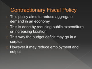 This policy aims to reduce aggregate 
demand in an economy 
This is done by reducing public expenditure 
or increasing taxation 
This way the budget deficit may go in a 
surplus 
However it may reduce employment and 
output 
 
