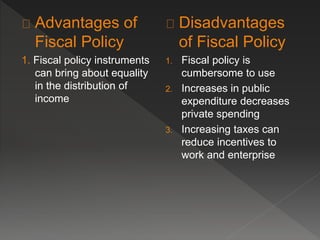 Advantages of 
Fiscal Policy 
1. Fiscal policy instruments 
can bring about equality 
in the distribution of 
income 
Disadvantages 
of Fiscal Policy 
1. Fiscal policy is 
cumbersome to use 
2. Increases in public 
expenditure decreases 
private spending 
3. Increasing taxes can 
reduce incentives to 
work and enterprise 
 