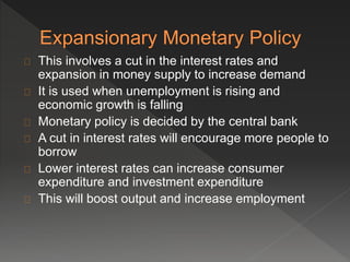 This involves a cut in the interest rates and 
expansion in money supply to increase demand 
It is used when unemployment is rising and 
economic growth is falling 
Monetary policy is decided by the central bank 
A cut in interest rates will encourage more people to 
borrow 
Lower interest rates can increase consumer 
expenditure and investment expenditure 
This will boost output and increase employment 
 
