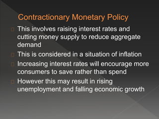 This involves raising interest rates and 
cutting money supply to reduce aggregate 
demand 
This is considered in a situation of inflation 
Increasing interest rates will encourage more 
consumers to save rather than spend 
However this may result in rising 
unemployment and falling economic growth 
 
