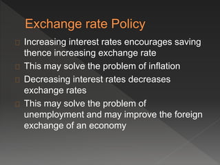 Increasing interest rates encourages saving 
thence increasing exchange rate 
This may solve the problem of inflation 
Decreasing interest rates decreases 
exchange rates 
This may solve the problem of 
unemployment and may improve the foreign 
exchange of an economy 
 