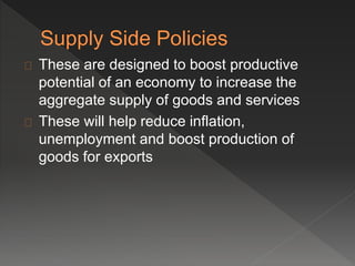 These are designed to boost productive 
potential of an economy to increase the 
aggregate supply of goods and services 
These will help reduce inflation, 
unemployment and boost production of 
goods for exports 
 
