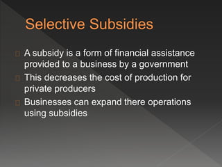 A subsidy is a form of financial assistance 
provided to a business by a government 
This decreases the cost of production for 
private producers 
Businesses can expand there operations 
using subsidies 
 
