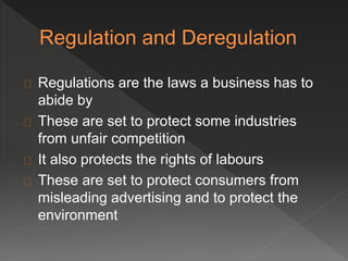 Regulations are the laws a business has to 
abide by 
These are set to protect some industries 
from unfair competition 
It also protects the rights of labours 
These are set to protect consumers from 
misleading advertising and to protect the 
environment 
 