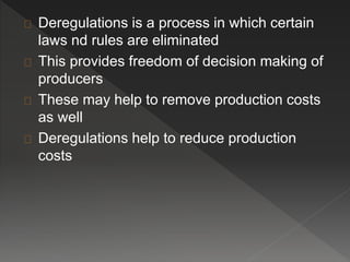 Deregulations is a process in which certain 
laws nd rules are eliminated 
This provides freedom of decision making of 
producers 
These may help to remove production costs 
as well 
Deregulations help to reduce production 
costs 
 