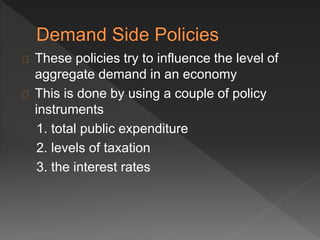 These policies try to influence the level of 
aggregate demand in an economy 
This is done by using a couple of policy 
instruments 
1. total public expenditure 
2. levels of taxation 
3. the interest rates 
 