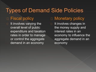 Fiscal policy 
It involves varying the 
overall level of public 
expenditure and taxation 
rates in order to manage 
or control the aggregate 
demand in an economy 
Monetary policy 
It involves changes in 
the money supply and 
interest rates in an 
economy to influence the 
aggregate demand in an 
economy 
 