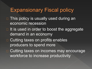 This policy is usually used during an 
economic recession 
It is used in order to boost the aggregate 
demand in an economy 
Cutting taxes on profits enables 
producers to spend more 
Cutting taxes on incomes may encourage 
workforce to increase productivity 
 