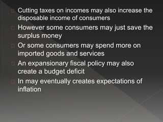 Cutting taxes on incomes may also increase the 
disposable income of consumers 
However some consumers may just save the 
surplus money 
Or some consumers may spend more on 
imported goods and services 
An expansionary fiscal policy may also 
create a budget deficit 
In may eventually creates expectations of 
inflation 
 