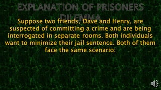 Suppose two friends, Dave and Henry, are
suspected of committing a crime and are being
interrogated in separate rooms. Both individuals
want to minimize their jail sentence. Both of them
face the same scenario:
 