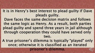 It is in Henry’s best interest to plead guilty if Dave
pleads guilty.
Dave faces the same decision matrix and follows
the same logic as Henry. As a result, both parties
plead guilty and spend three years in jail although
through cooperation they could have served only
two.
A true prisoner’s dilemma is typically “played” only
once; otherwise it is classified as an iterated
prisoner’s dilemma.
 