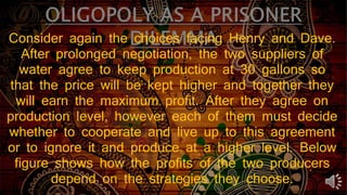 Consider again the choices facing Henry and Dave.
After prolonged negotiation, the two suppliers of
water agree to keep production at 30 gallons so
that the price will be kept higher and together they
will earn the maximum profit. After they agree on
production level, however each of them must decide
whether to cooperate and live up to this agreement
or to ignore it and produce at a higher level. Below
figure shows how the profits of the two producers
depend on the strategies they choose.
 