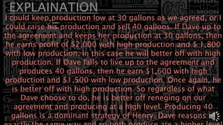 I could keep production low at 30 gallons as we agreed, or I
could raise his production and sell 40 gallons. If Dave up to
the agreement and keeps her production at 30 gallons, then
he earns profit of $2,000 with high production and $ 1,800
with low production. In this case he will better off with high
production. If Dave falls to live up to the agreement and
produces 40 gallons, then he earn $1,600 with high
production and $1,500 with low production. Once again, he
is better off with high production. So regardless of what
Dave choose to do, he is better off reneging on our
agreement and producing at a high level. Producing 40
gallons is a dominant strategy of Henry. Dave reasons in
 