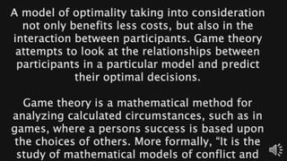 A model of optimality taking into consideration
not only benefits less costs, but also in the
interaction between participants. Game theory
attempts to look at the relationships between
participants in a particular model and predict
their optimal decisions.
Game theory is a mathematical method for
analyzing calculated circumstances, such as in
games, where a persons success is based upon
the choices of others. More formally, “It is the
study of mathematical models of conflict and
 