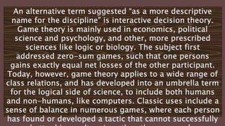 An alternative term suggested “as a more descriptive
name for the discipline” is interactive decision theory.
Game theory is mainly used in economics, political
science and psychology, and other, more prescribed
sciences like logic or biology. The subject first
addressed zero-sum games, such that one persons
gains exactly equal net losses of the other participant.
Today, however, game theory applies to a wide range of
class relations, and has developed into an umbrella term
for the logical side of science, to include both humans
and non-humans, like computers. Classic uses include a
sense of balance in numerous games, where each person
has found or developed a tactic that cannot successfully
 