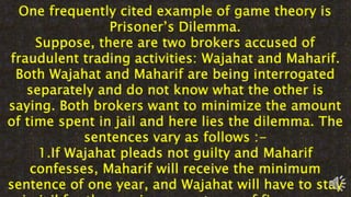 One frequently cited example of game theory is
Prisoner’s Dilemma.
Suppose, there are two brokers accused of
fraudulent trading activities: Wajahat and Maharif.
Both Wajahat and Maharif are being interrogated
separately and do not know what the other is
saying. Both brokers want to minimize the amount
of time spent in jail and here lies the dilemma. The
sentences vary as follows :-
1.If Wajahat pleads not guilty and Maharif
confesses, Maharif will receive the minimum
sentence of one year, and Wajahat will have to stay
 