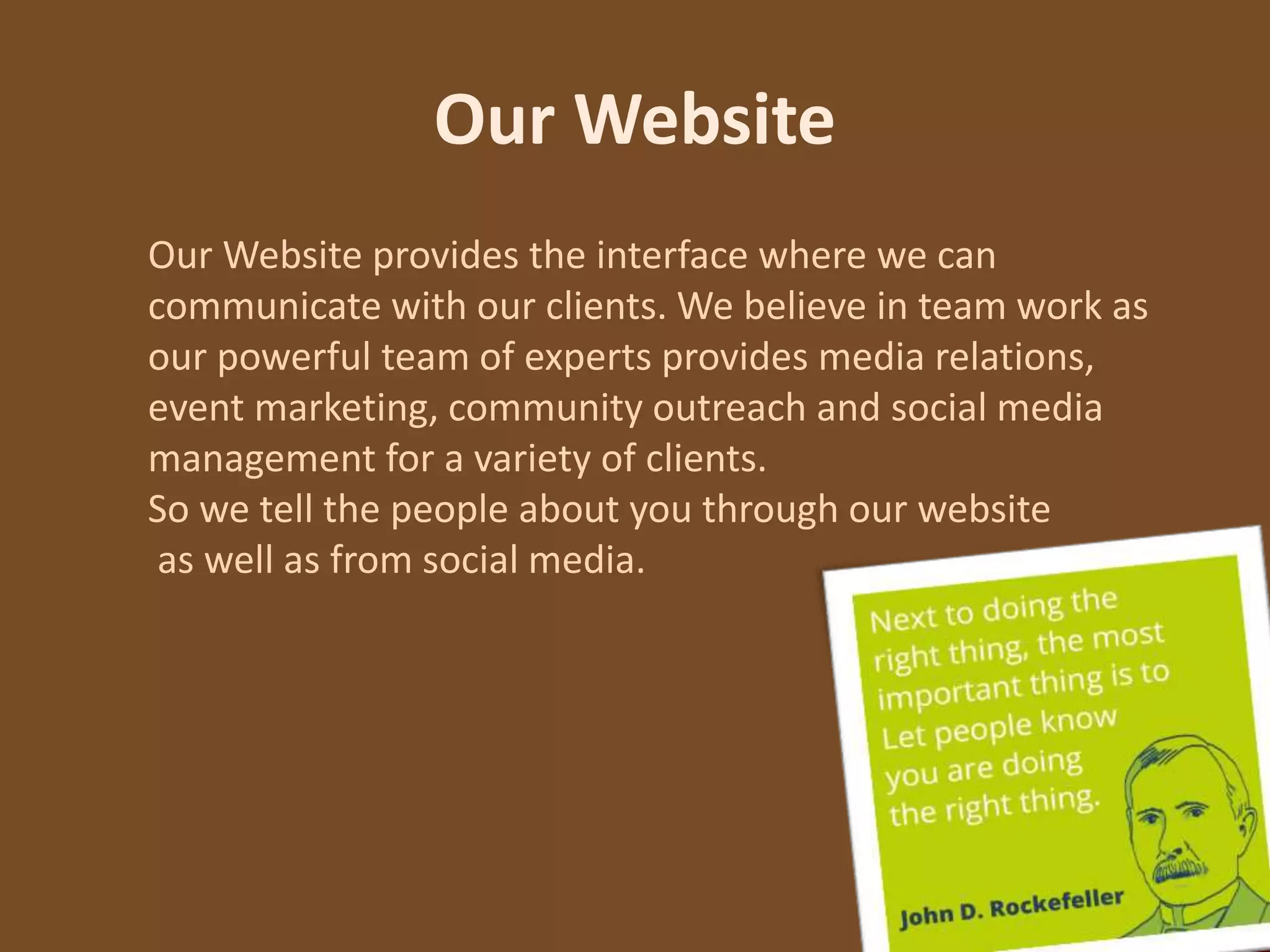 Our Website
Our Website provides the interface where we can
communicate with our clients. We believe in team work as
our powerful team of experts provides media relations,
event marketing, community outreach and social media
management for a variety of clients.
So we tell the people about you through our website
as well as from social media.
 