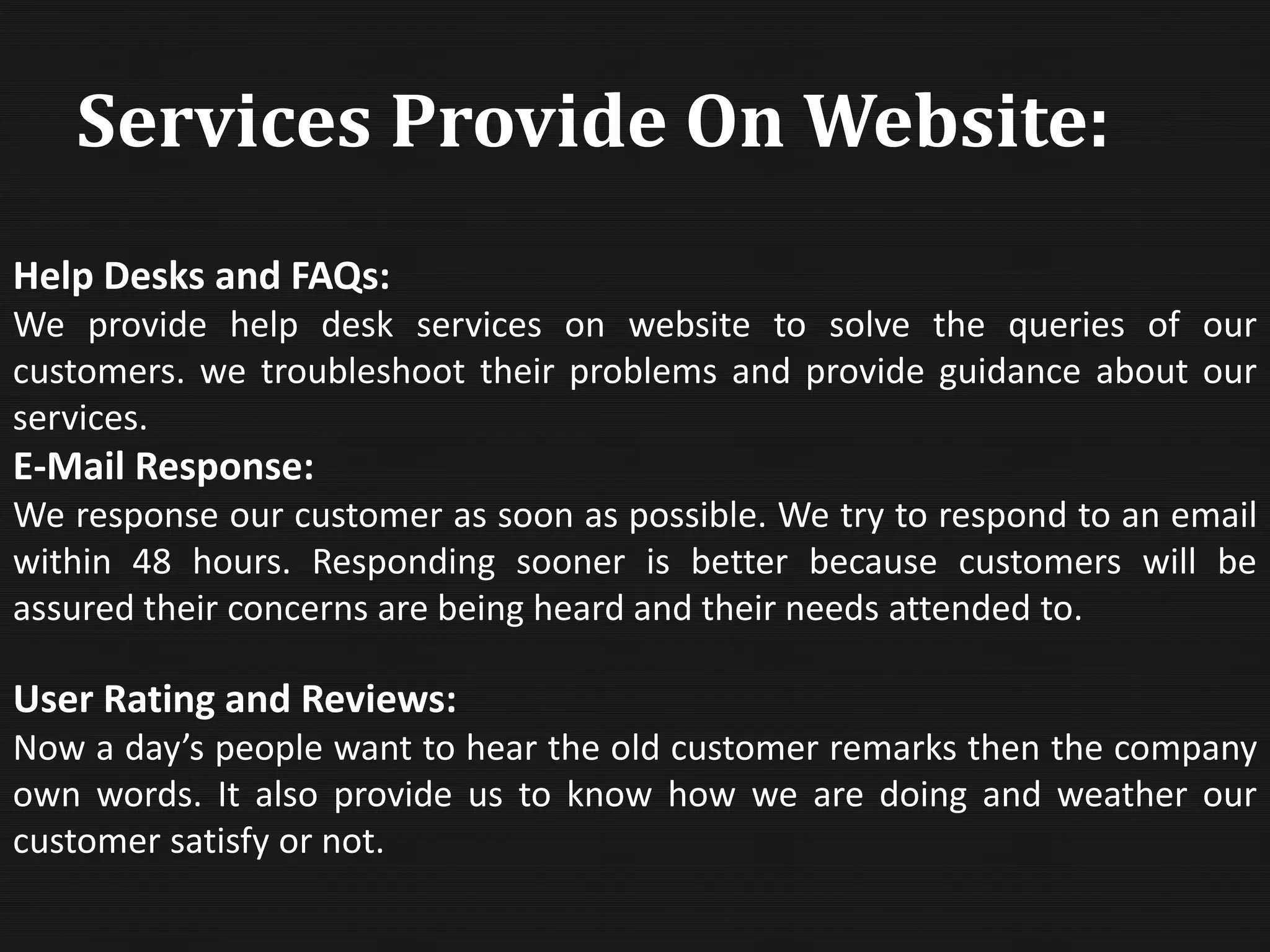 Help Desks and FAQs:
We provide help desk services on website to solve the queries of our
customers. we troubleshoot their problems and provide guidance about our
services.
E-Mail Response:
We response our customer as soon as possible. We try to respond to an email
within 48 hours. Responding sooner is better because customers will be
assured their concerns are being heard and their needs attended to.
User Rating and Reviews:
Now a day’s people want to hear the old customer remarks then the company
own words. It also provide us to know how we are doing and weather our
customer satisfy or not.
Services Provide On Website:
 