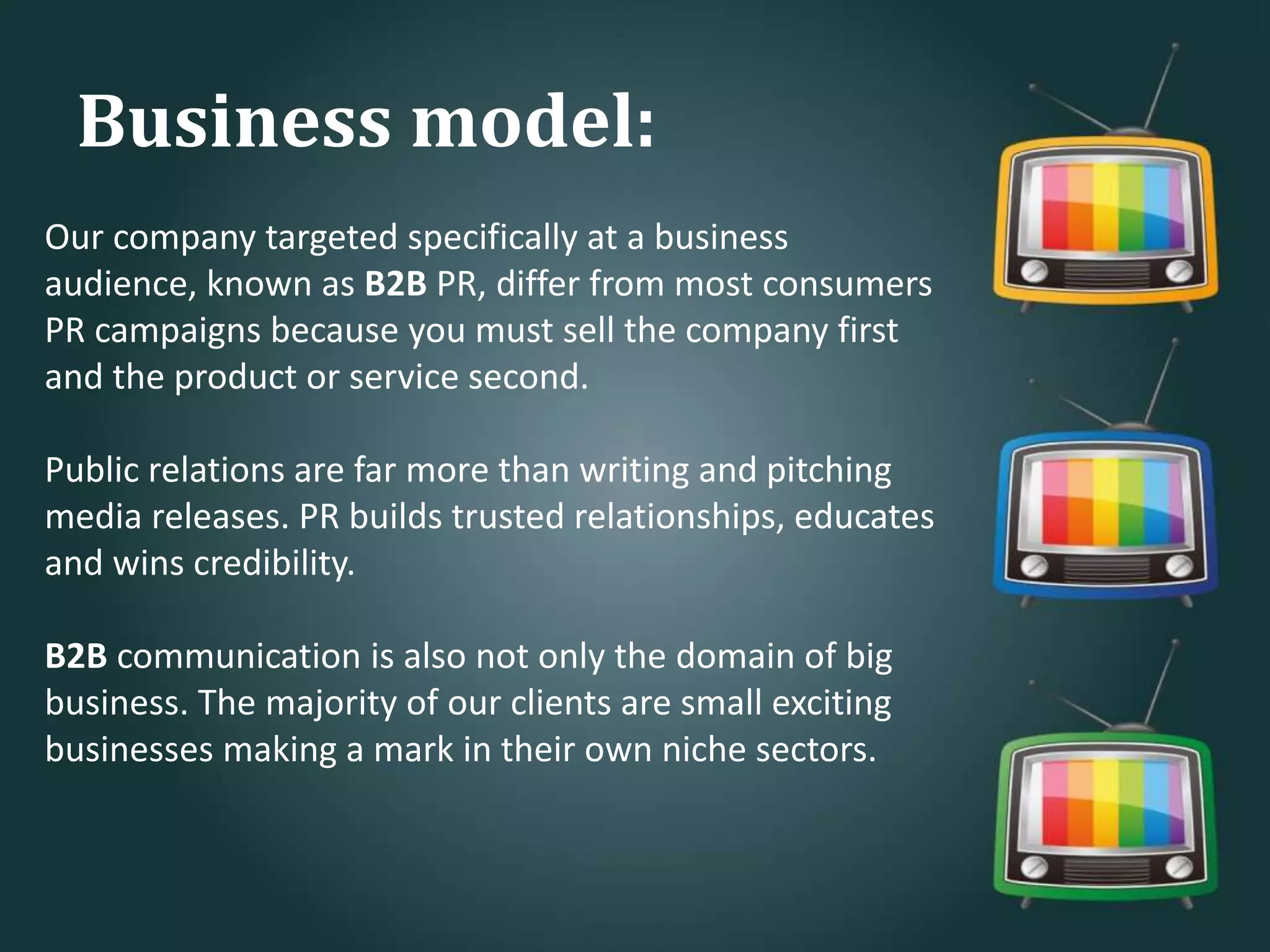 Our company targeted specifically at a business
audience, known as B2B PR, differ from most consumers
PR campaigns because you must sell the company first
and the product or service second.
Public relations are far more than writing and pitching
media releases. PR builds trusted relationships, educates
and wins credibility.
B2B communication is also not only the domain of big
business. The majority of our clients are small exciting
businesses making a mark in their own niche sectors.
Business model:
 