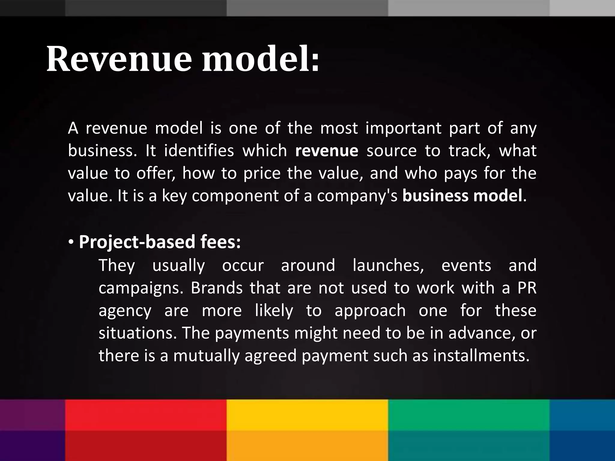 A revenue model is one of the most important part of any
business. It identifies which revenue source to track, what
value to offer, how to price the value, and who pays for the
value. It is a key component of a company's business model.
• Project-based fees:
They usually occur around launches, events and
campaigns. Brands that are not used to work with a PR
agency are more likely to approach one for these
situations. The payments might need to be in advance, or
there is a mutually agreed payment such as installments.
Revenue model:
 