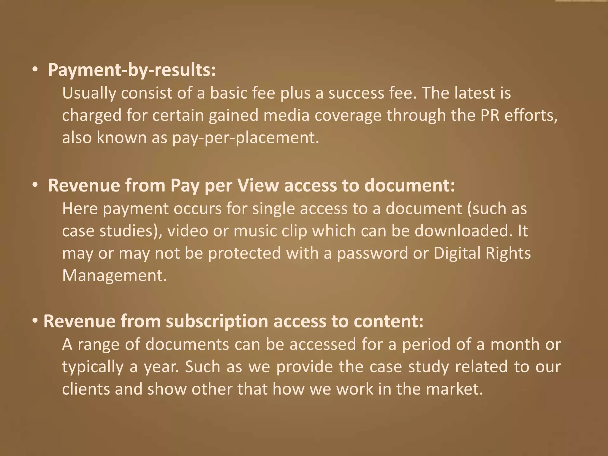 • Payment-by-results:
Usually consist of a basic fee plus a success fee. The latest is
charged for certain gained media coverage through the PR efforts,
also known as pay-per-placement.
• Revenue from Pay per View access to document:
Here payment occurs for single access to a document (such as
case studies), video or music clip which can be downloaded. It
may or may not be protected with a password or Digital Rights
Management.
• Revenue from subscription access to content:
A range of documents can be accessed for a period of a month or
typically a year. Such as we provide the case study related to our
clients and show other that how we work in the market.
 