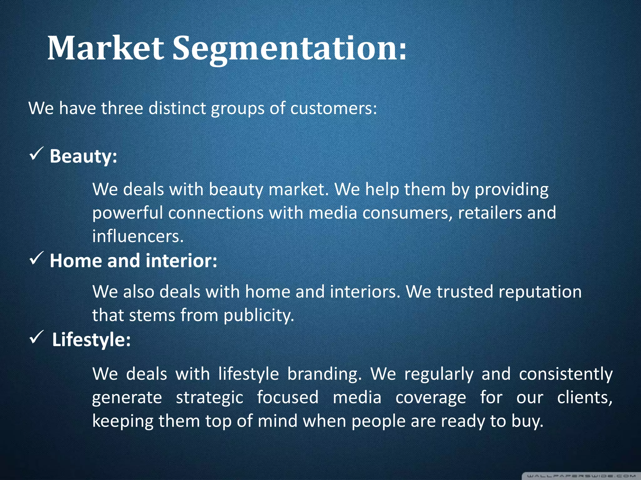We have three distinct groups of customers:
 Beauty:
We deals with beauty market. We help them by providing
powerful connections with media consumers, retailers and
influencers.
 Home and interior:
We also deals with home and interiors. We trusted reputation
that stems from publicity.
 Lifestyle:
We deals with lifestyle branding. We regularly and consistently
generate strategic focused media coverage for our clients,
keeping them top of mind when people are ready to buy.
Market Segmentation:
 