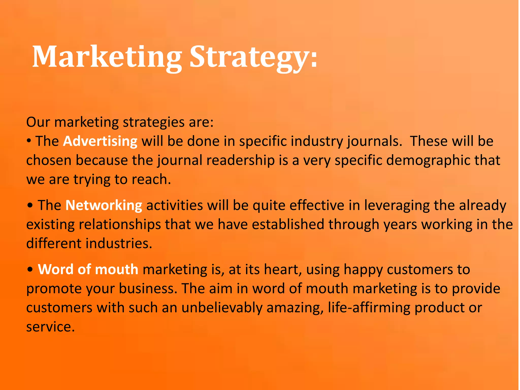 Our marketing strategies are:
• The Advertising will be done in specific industry journals. These will be
chosen because the journal readership is a very specific demographic that
we are trying to reach.
• The Networking activities will be quite effective in leveraging the already
existing relationships that we have established through years working in the
different industries.
• Word of mouth marketing is, at its heart, using happy customers to
promote your business. The aim in word of mouth marketing is to provide
customers with such an unbelievably amazing, life-affirming product or
service.
Marketing Strategy:
 