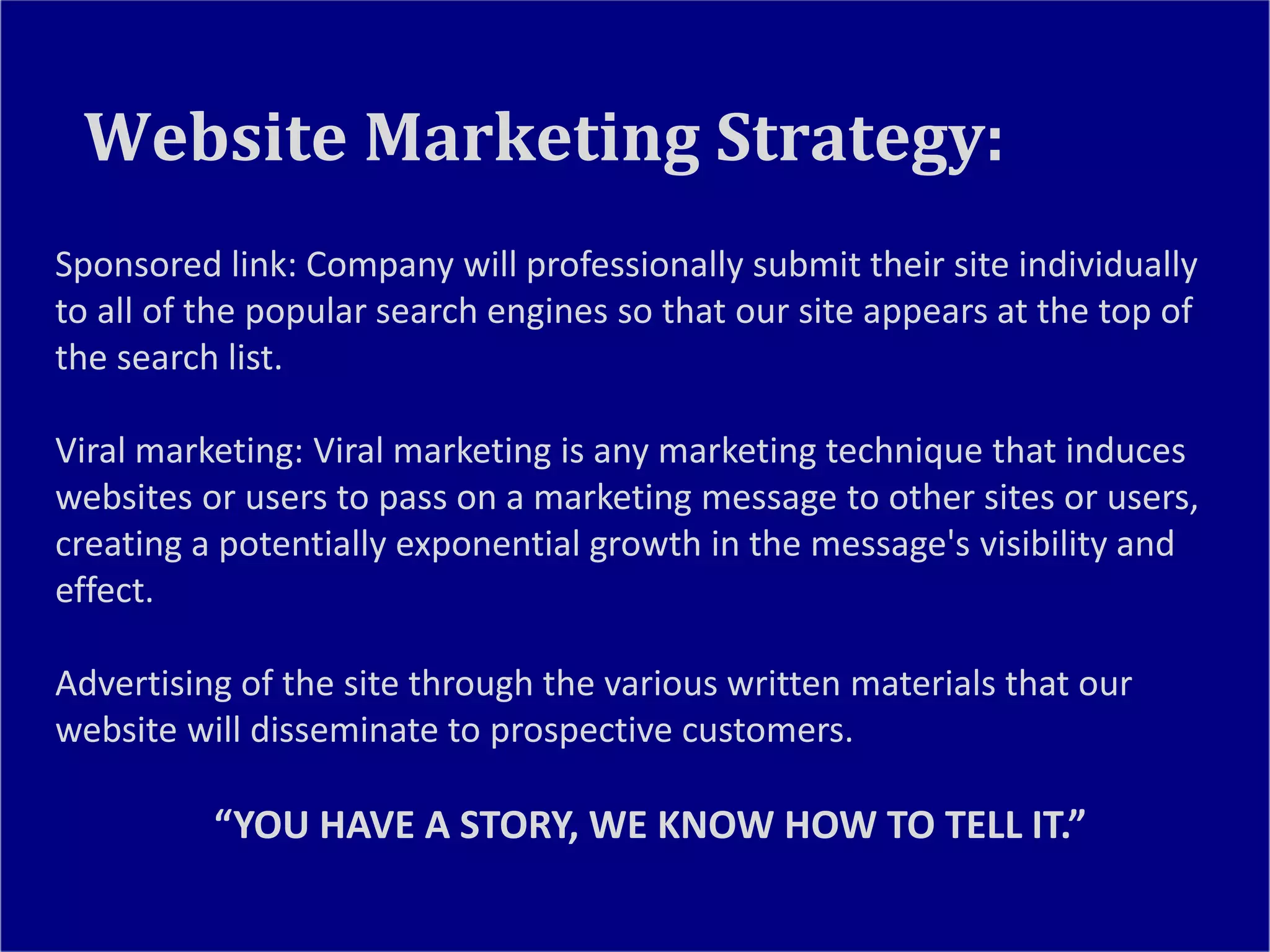 Sponsored link: Company will professionally submit their site individually
to all of the popular search engines so that our site appears at the top of
the search list.
Viral marketing: Viral marketing is any marketing technique that induces
websites or users to pass on a marketing message to other sites or users,
creating a potentially exponential growth in the message's visibility and
effect.
Advertising of the site through the various written materials that our
website will disseminate to prospective customers.
“YOU HAVE A STORY, WE KNOW HOW TO TELL IT.”
Website Marketing Strategy:
 
