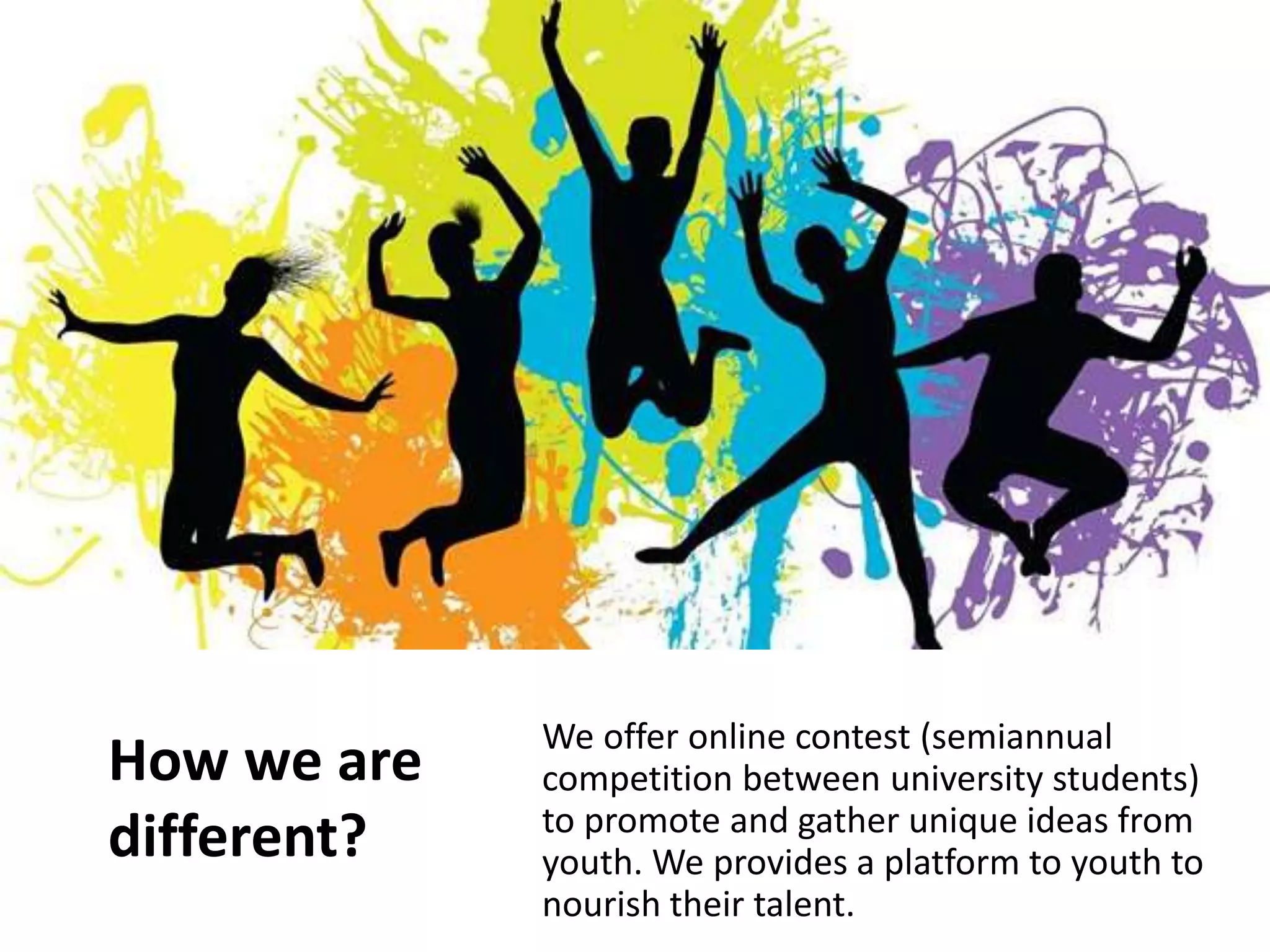 How we are
different?
We offer online contest (semiannual
competition between university students)
to promote and gather unique ideas from
youth. We provides a platform to youth to
nourish their talent.
 