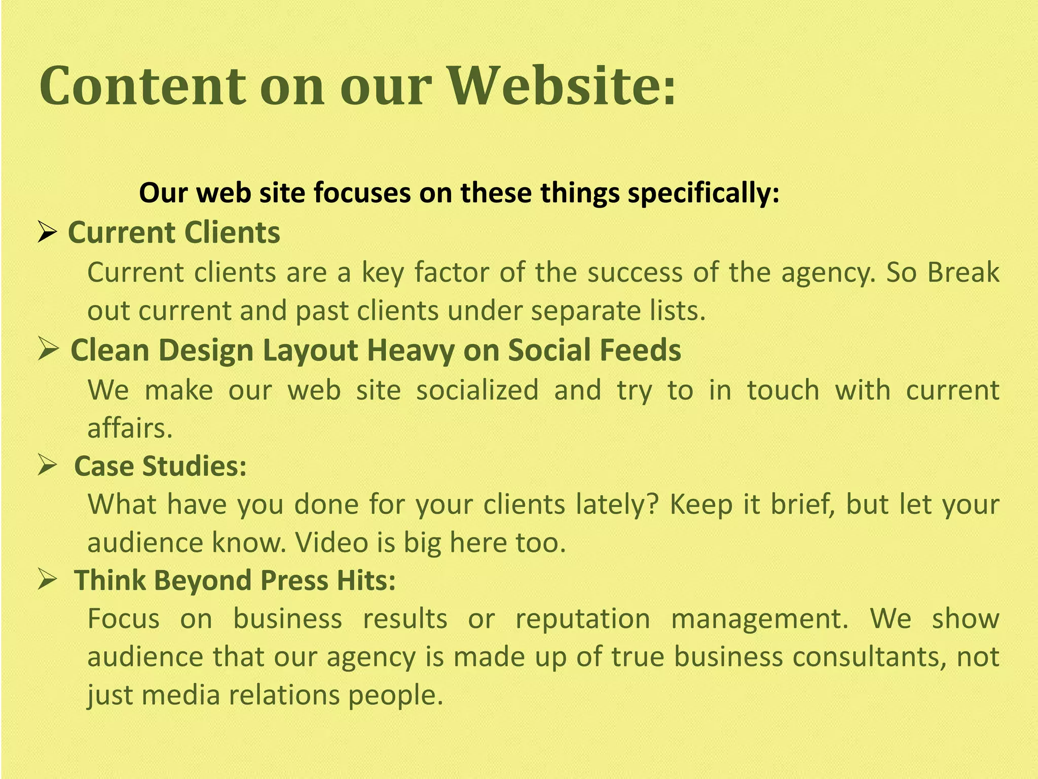 Our web site focuses on these things specifically:
 Current Clients
Current clients are a key factor of the success of the agency. So Break
out current and past clients under separate lists.
 Clean Design Layout Heavy on Social Feeds
We make our web site socialized and try to in touch with current
affairs.
 Case Studies:
What have you done for your clients lately? Keep it brief, but let your
audience know. Video is big here too.
 Think Beyond Press Hits:
Focus on business results or reputation management. We show
audience that our agency is made up of true business consultants, not
just media relations people.
Content on our Website:
 