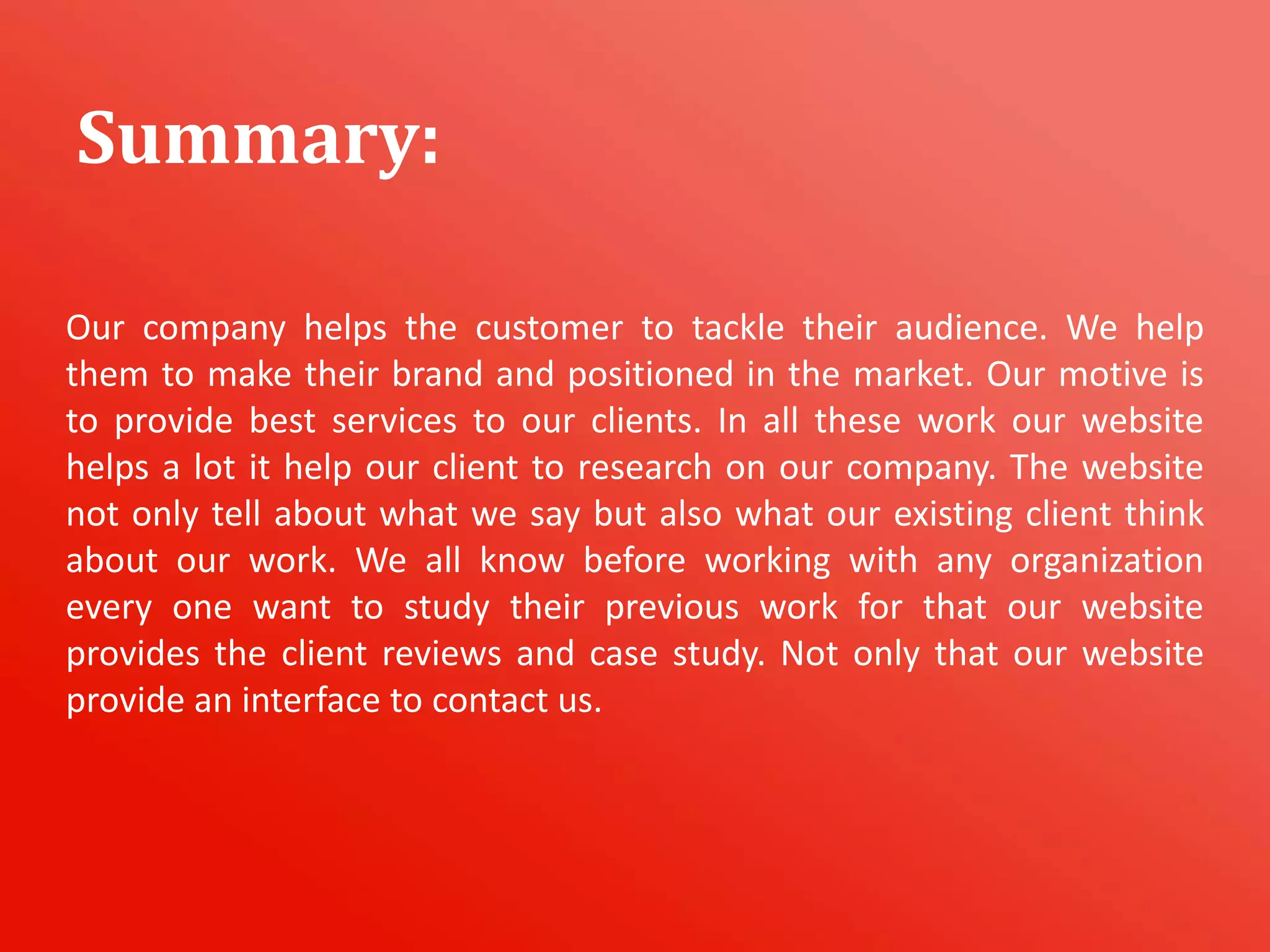 Our company helps the customer to tackle their audience. We help
them to make their brand and positioned in the market. Our motive is
to provide best services to our clients. In all these work our website
helps a lot it help our client to research on our company. The website
not only tell about what we say but also what our existing client think
about our work. We all know before working with any organization
every one want to study their previous work for that our website
provides the client reviews and case study. Not only that our website
provide an interface to contact us.
Summary:
 